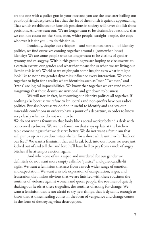 are the one with a police gun in your face and you are the one later bailing out your boyfriend despite the fact tha the Ist of the month s quickly approaching, That which establishes our horrible positions in society will never abolish those. positions. And we want out. We no longer want to be vietims, but we know that we can not count on the State, men, white people, straight people, the cops - whoever it is for you - o do this for us.  Tronically, despite our critiques - and sometimes hatred - of denticy policics,we find oursclves coming together around a (somewhat loose) identicy: We are some people who no longer wan to be victims of gender tyranny and misogyny. Within chis grouping we are hoping to circumvent, to a certain extent, our gender and what that means for us when we are living our lives in this Man’s World so we might gain some insight as to what it might look like to not have gender dynamics influence every interaction. We come together to fight for a reality where identities such as “man” “woman; and “trans” are logical impossibiliies. We know that together we can tend to our misgivings that these desires are irrational and get down to business.  We will not,in fact, be throwing out identity policicsall cogether. If nothing else because we refuse to et liberals and non-profics have our radical policies. Butalso because we do find it uscful to identify and analyze our miserable conditions in order to have a point of a departure, in order to know very clearly what we do not wan to be.  We do not want a feminism that looks like a social worker behind a desk with concerned eycbrows. We want a feminism that stays up late a the kitchen able convincing us that we deserve better. We do not wane a feminism that will put us up in a run down state shelter for a short while until we’re *back on our feet” We want a feminism that will break back into our house we were just Kicked out of and tell the land lord he’ll have hel to pay from a mob of angry bitches i he attempts eviction again.  And when one of usis raped and murdered for our gender we definitely do not want more empty call for “justice” and quiet candle-lic vigils. We want a feminism that acts from a much wider range of emotion and expectation. We want a visible expression of exasperation, anger, and frustration tha makes obvious that we are finished with these routines: the routines of violence against women and queer people, the routines of quietly shaking our heads at these tragedies, the routines of asking for change. We want a feminism that is not afraid to try new things, that is dynamic enough to know that at times healing comes in the form of vengeance and change comes in the form of destroying what destroys you.  